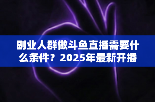 副业人群做斗鱼直播需要什么条件?2025年最新开播指南与门槛全解析 副业人群做斗鱼直播需要什么条件?2025年最新开播指南与门槛全解析