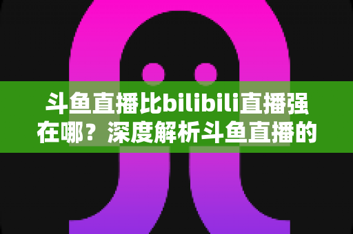 斗鱼直播比bilibili直播强在哪?深度解析斗鱼直播的核心优势与适用人群 斗鱼直播比bilibili直播强在哪?深度解析斗鱼直播的核心优势与适用人群