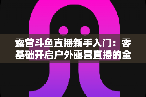 露营斗鱼直播新手入门：零基础开启户外露营直播的全方位实战指南