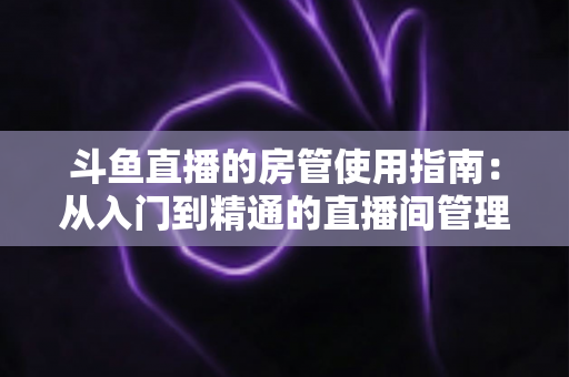 斗鱼直播的房管使用指南：从入门到精通的直播间管理全攻略