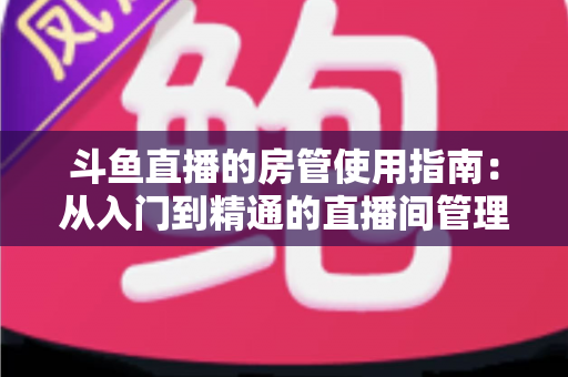 斗鱼直播的房管使用指南：从入门到精通的直播间管理全攻略