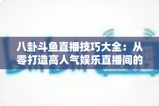 八卦斗鱼直播技巧大全：从零打造高人气娱乐直播间的实战宝典
