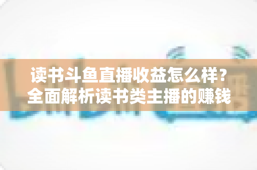 读书斗鱼直播收益怎么样？全面解析读书类主播的赚钱模式与真实收入水平