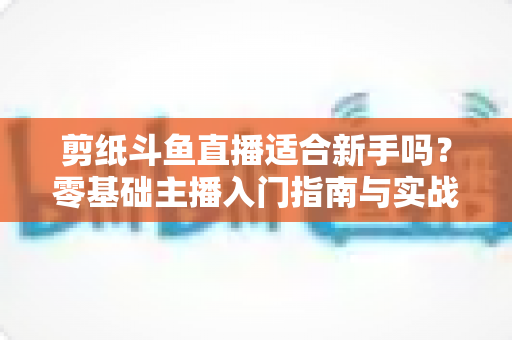 剪纸斗鱼直播适合新手吗?零基础主播入门指南与实战攻略全解析 剪纸斗鱼直播适合新手吗?零基础主播入门指南与实战攻略全解析