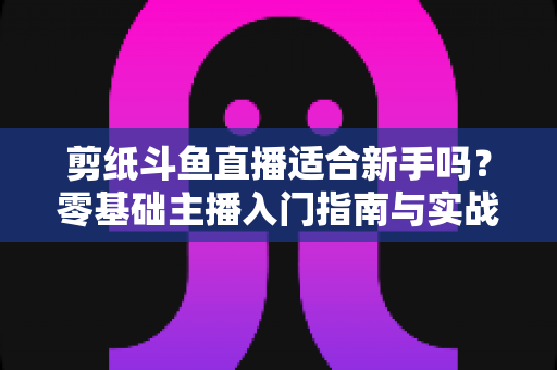 剪纸斗鱼直播适合新手吗?零基础主播入门指南与实战攻略全解析 剪纸斗鱼直播适合新手吗?零基础主播入门指南与实战攻略全解析