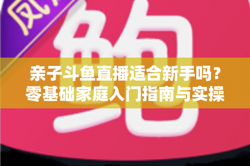 亲子斗鱼直播适合新手吗？零基础家庭入门指南与实操攻略
