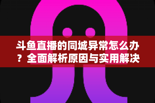 斗鱼直播的同城异常怎么办?全面解析原因与实用解决方法 斗鱼直播的同城异常怎么办?全面解析原因与实用解决方法