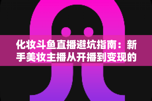 化妆斗鱼直播避坑指南:新手美妆主播从开播到变现的全方位防雷手册 化妆斗鱼直播避坑指南:新手美妆主播从开播到变现的全方位防雷手册