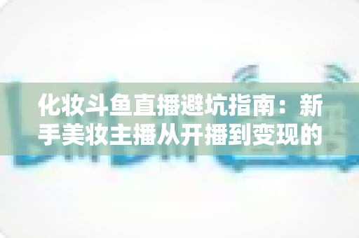 化妆斗鱼直播避坑指南:新手美妆主播从开播到变现的全方位防雷手册 化妆斗鱼直播避坑指南:新手美妆主播从开播到变现的全方位防雷手册