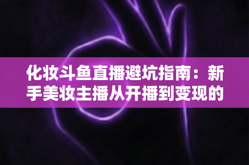 化妆斗鱼直播避坑指南:新手美妆主播从开播到变现的全方位防雷手册 化妆斗鱼直播避坑指南:新手美妆主播从开播到变现的全方位防雷手册