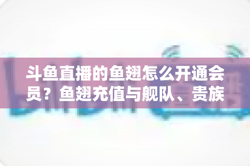 斗鱼直播的鱼翅怎么开通会员?鱼翅充值与舰队、贵族开通保姆级全流程指南 斗鱼直播的鱼翅怎么开通会员?鱼翅充值与舰队、贵族开通保姆级全流程指南