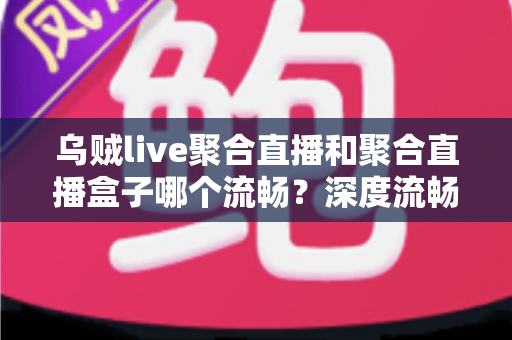 乌贼live聚合直播和聚合直播盒子哪个流畅？深度流畅度对比测评与选购指南