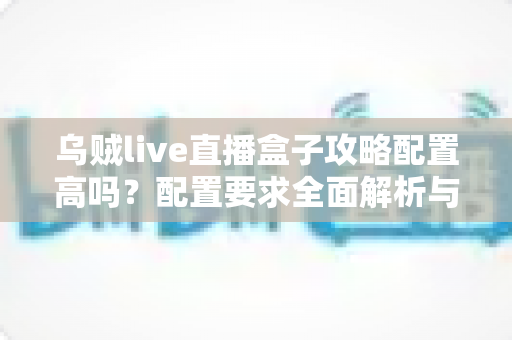 乌贼live直播盒子攻略配置高吗？配置要求全面解析与新手实用指南