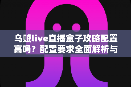 乌贼live直播盒子攻略配置高吗？配置要求全面解析与新手实用指南
