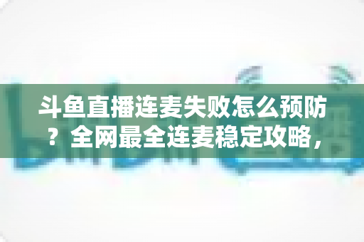 斗鱼直播连麦失败怎么预防？全网最全连麦稳定攻略，让主播告别掉线尴尬、直播人气步步高升