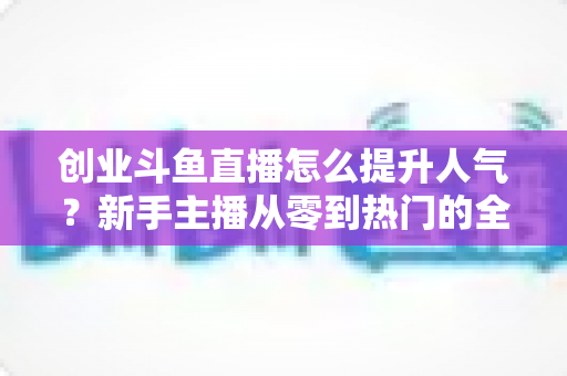 创业斗鱼直播怎么提升人气?新手主播从零到热门的全方位实战指南 创业斗鱼直播怎么提升人气?新手主播从零到热门的全方位实战指南