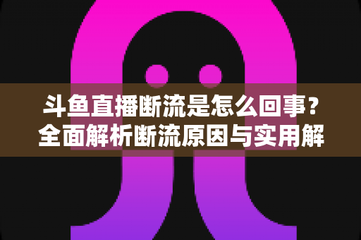 斗鱼直播断流是怎么回事?全面解析断流原因与实用解决方法大全 斗鱼直播断流是怎么回事?全面解析断流原因与实用解决方法大全