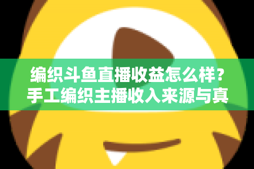 编织斗鱼直播收益怎么样?手工编织主播收入来源与真实盈利水平全面解析 编织斗鱼直播收益怎么样?手工编织主播收入来源与真实盈利水平全面解析