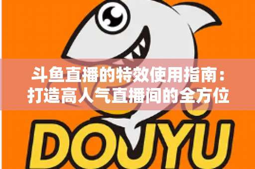 斗鱼直播的特效使用指南：打造高人气直播间的全方位特效攻略