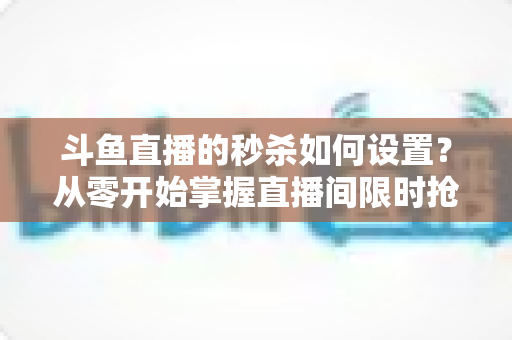 斗鱼直播的秒杀如何设置?从零开始掌握直播间限时抢购玩法,助力人气与销量双提升 斗鱼直播的秒杀如何设置?从零开始掌握直播间限时抢购玩法,助力人气与销量双提升
