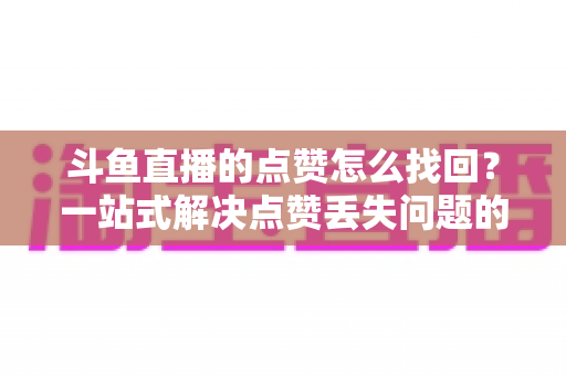 斗鱼直播的点赞怎么找回?一站式解决点赞丢失问题的完整指南 斗鱼直播的点赞怎么找回?一站式解决点赞丢失问题的完整指南