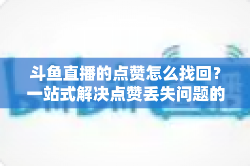 斗鱼直播的点赞怎么找回？一站式解决点赞丢失问题的完整指南
