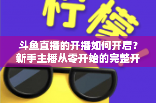 斗鱼直播的开播如何开启?新手主播从零开始的完整开播指南与实操教程 斗鱼直播的开播如何开启?新手主播从零开始的完整开播指南与实操教程