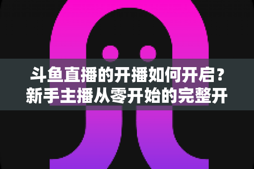 斗鱼直播的开播如何开启?新手主播从零开始的完整开播指南与实操教程 斗鱼直播的开播如何开启?新手主播从零开始的完整开播指南与实操教程