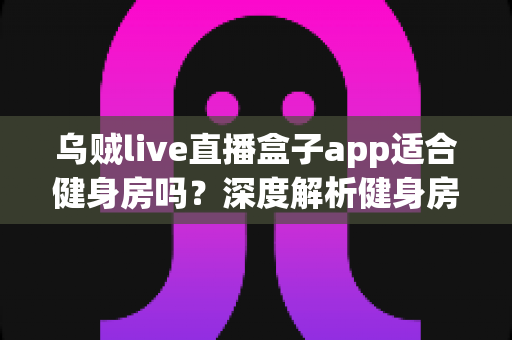 乌贼live直播盒子app适合健身房吗？深度解析健身房使用直播盒子app的利与弊