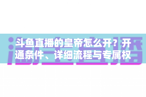 斗鱼直播的皇帝怎么开？开通条件、详细流程与专属权益全攻略