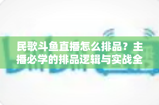 民歌斗鱼直播怎么排品?主播必学的排品逻辑与实战全攻略 民歌斗鱼直播怎么排品?主播必学的排品逻辑与实战全攻略