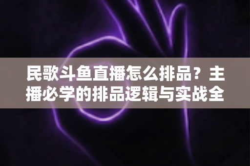 民歌斗鱼直播怎么排品?主播必学的排品逻辑与实战全攻略 民歌斗鱼直播怎么排品?主播必学的排品逻辑与实战全攻略