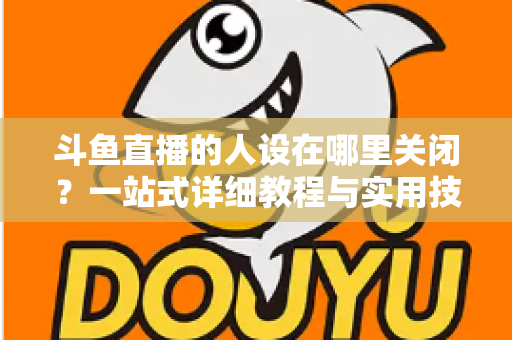 斗鱼直播的人设在哪里关闭？一站式详细教程与实用技巧全解析