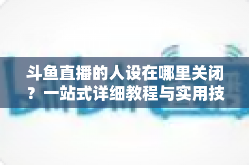 斗鱼直播的人设在哪里关闭？一站式详细教程与实用技巧全解析