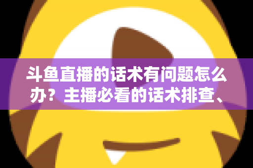 斗鱼直播的话术有问题怎么办?主播必看的话术排查、修改与优化全攻略 斗鱼直播的话术有问题怎么办?主播必看的话术排查、修改与优化全攻略