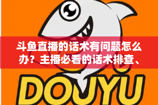 斗鱼直播的话术有问题怎么办?主播必看的话术排查、修改与优化全攻略 斗鱼直播的话术有问题怎么办?主播必看的话术排查、修改与优化全攻略