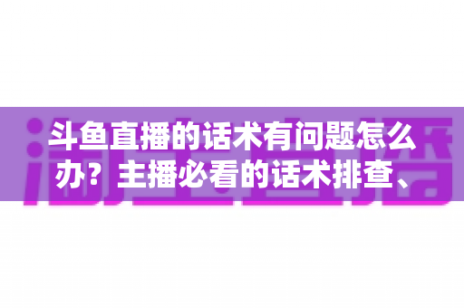 斗鱼直播的话术有问题怎么办？主播必看的话术排查、修改与优化全攻略