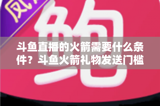 斗鱼直播的火箭需要什么条件？斗鱼火箭礼物发送门槛、价格与完整流程全解析
