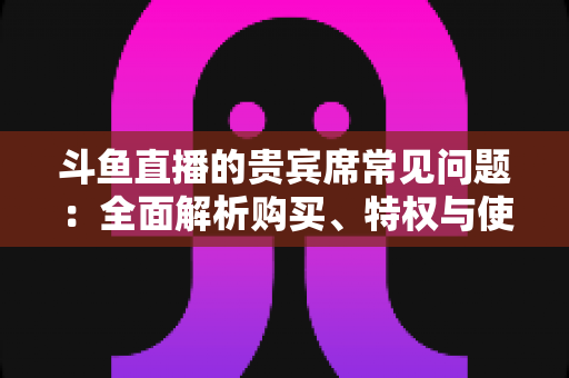 斗鱼直播的贵宾席常见问题:全面解析购买、特权与使用疑难,一文看懂贵宾席所有细节 斗鱼直播的贵宾席常见问题:全面解析购买、特权与使用疑难,一文看懂贵宾席所有细节