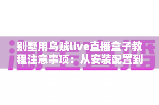 别墅用乌贼live直播盒子教程注意事项:从安装配置到日常使用的全流程实用指南 别墅用乌贼live直播盒子教程注意事项:从安装配置到日常使用的全流程实用指南