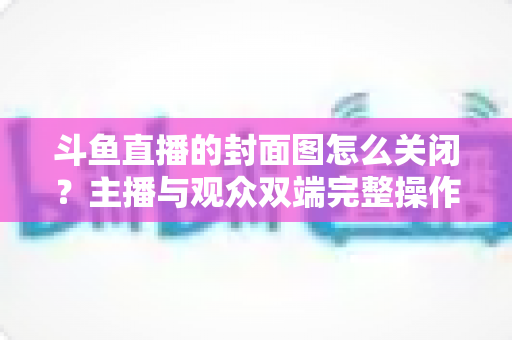 斗鱼直播的封面图怎么关闭?主播与观众双端完整操作指南 斗鱼直播的封面图怎么关闭?主播与观众双端完整操作指南