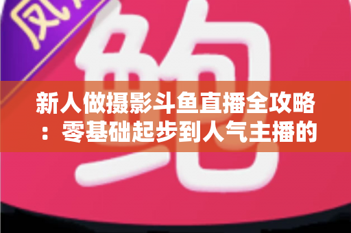 新人做摄影斗鱼直播全攻略:零基础起步到人气主播的实用指南 新人做摄影斗鱼直播全攻略:零基础起步到人气主播的实用指南
