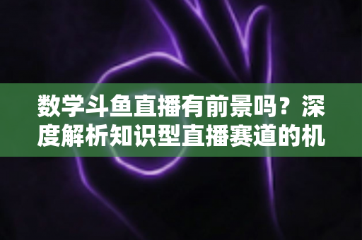 数学斗鱼直播有前景吗?深度解析知识型直播赛道的机遇、变现路径与入局指南 数学斗鱼直播有前景吗?深度解析知识型直播赛道的机遇、变现路径与入局指南