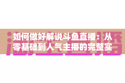 如何做好解说斗鱼直播：从零基础到人气主播的完整实战指南
