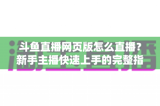 斗鱼直播网页版怎么直播？新手主播快速上手的完整指南