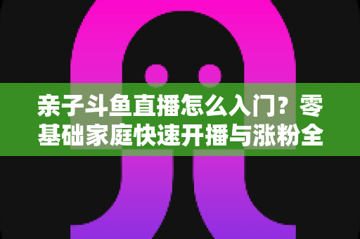 亲子斗鱼直播怎么入门?零基础家庭快速开播与涨粉全攻略 亲子斗鱼直播怎么入门?零基础家庭快速开播与涨粉全攻略