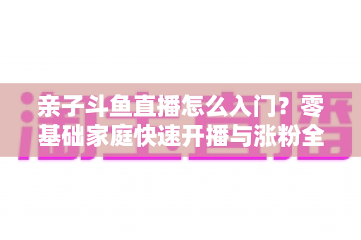 亲子斗鱼直播怎么入门?零基础家庭快速开播与涨粉全攻略 亲子斗鱼直播怎么入门?零基础家庭快速开播与涨粉全攻略