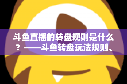 斗鱼直播的转盘规则是什么?——斗鱼转盘玩法规则、参与步骤与注意事项全面解析 斗鱼直播的转盘规则是什么?——斗鱼转盘玩法规则、参与步骤与注意事项全面解析