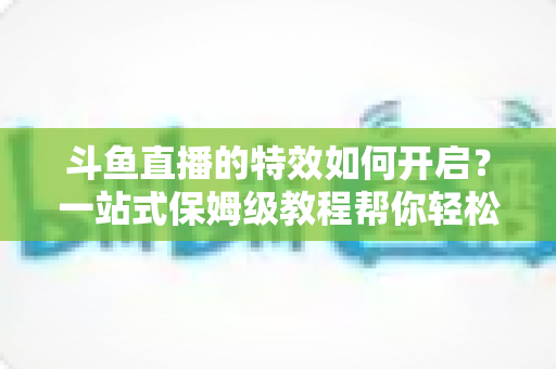 斗鱼直播的特效如何开启？一站式保姆级教程帮你轻松玩转直播特效