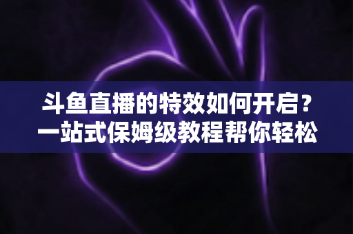斗鱼直播的特效如何开启？一站式保姆级教程帮你轻松玩转直播特效